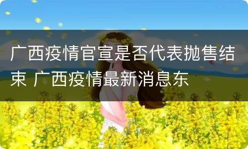 广西疫情官宣是否代表抛售结束 广西疫情最新消息东