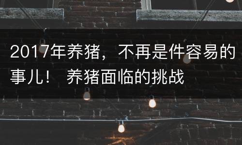 2017年养猪，不再是件容易的事儿！ 养猪面临的挑战