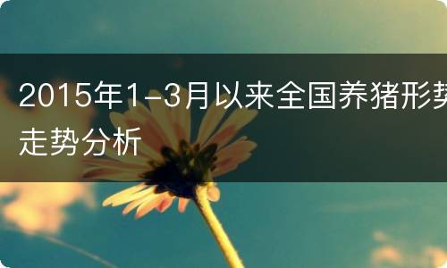 2015年1-3月以来全国养猪形势走势分析