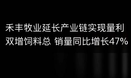 禾丰牧业延长产业链实现量利双增饲料总 销量同比增长47%