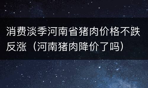 消费淡季河南省猪肉价格不跌反涨（河南猪肉降价了吗）