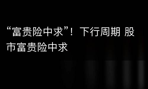 “富贵险中求”！下行周期 股市富贵险中求