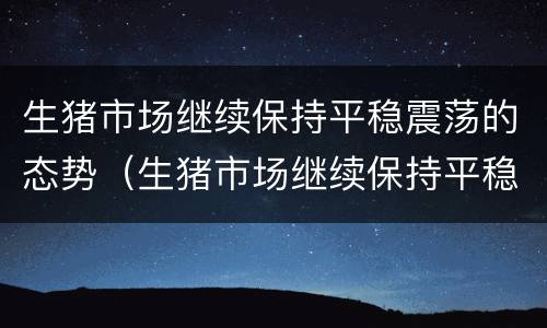 生猪市场继续保持平稳震荡的态势（生猪市场继续保持平稳震荡的态势英语）
