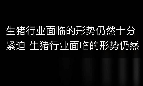 生猪行业面临的形势仍然十分紧迫 生猪行业面临的形势仍然十分紧迫