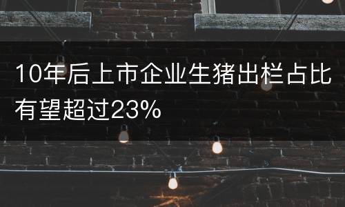 10年后上市企业生猪出栏占比有望超过23%