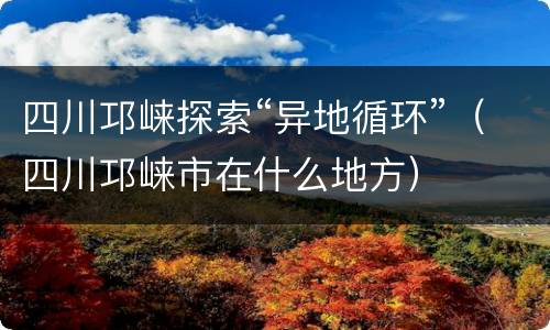 四川邛崃探索“异地循环”（四川邛崃市在什么地方）