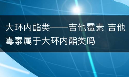 大环内酯类——吉他霉素 吉他霉素属于大环内酯类吗