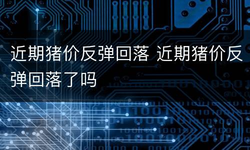 近期猪价反弹回落 近期猪价反弹回落了吗