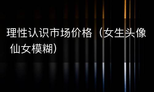理性认识市场价格（女生头像 仙女模糊）