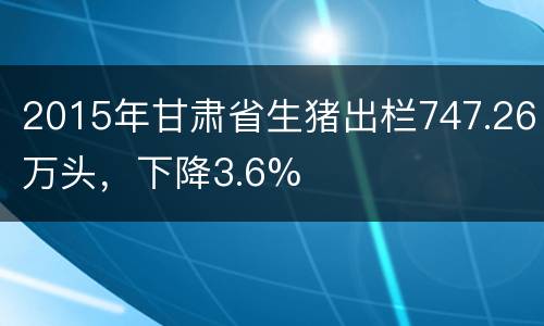 2015年甘肃省生猪出栏747.26万头，下降3.6%
