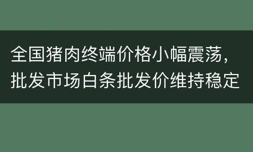全国猪肉终端价格小幅震荡，批发市场白条批发价维持稳定