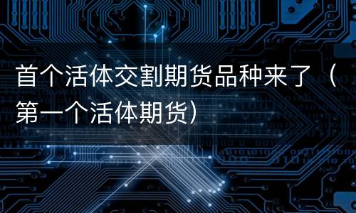 首个活体交割期货品种来了（第一个活体期货）