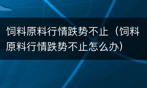 饲料原料行情跌势不止（饲料原料行情跌势不止怎么办）