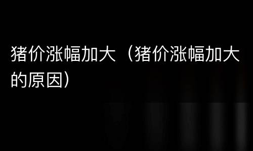 猪价涨幅加大（猪价涨幅加大的原因）