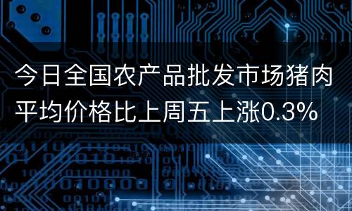 今日全国农产品批发市场猪肉平均价格比上周五上涨0.3%