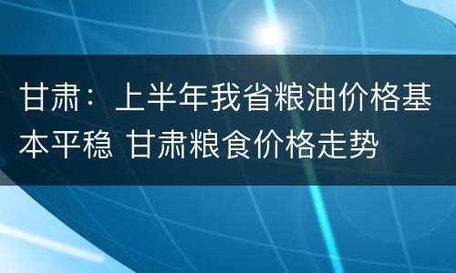 甘肃：上半年我省粮油价格基本平稳 甘肃粮食价格走势