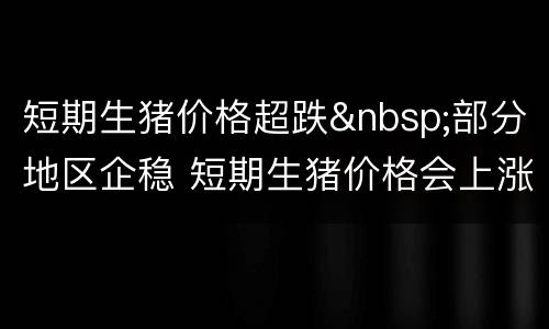 短期生猪价格超跌&nbsp;部分地区企稳 短期生猪价格会上涨吗
