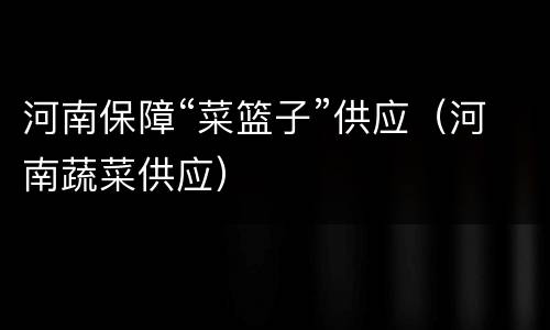 河南保障“菜篮子”供应（河南蔬菜供应）