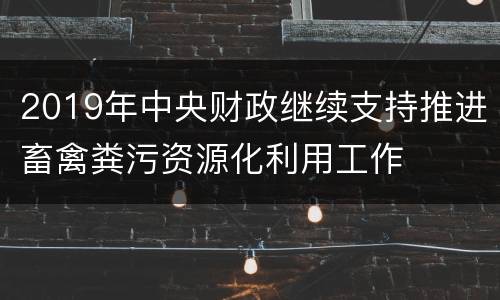 2019年中央财政继续支持推进畜禽粪污资源化利用工作