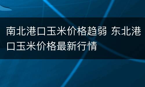 南北港口玉米价格趋弱 东北港口玉米价格最新行情