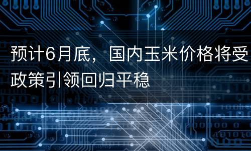 预计6月底，国内玉米价格将受政策引领回归平稳