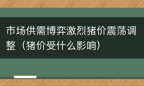 市场供需博弈激烈猪价震荡调整（猪价受什么影响）