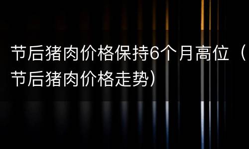 节后猪肉价格保持6个月高位（节后猪肉价格走势）