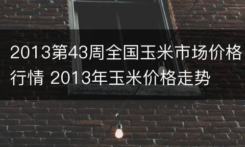 2013第43周全国玉米市场价格行情 2013年玉米价格走势