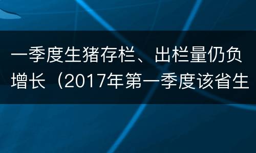 一季度生猪存栏、出栏量仍负增长（2017年第一季度该省生猪出栏增速比上年同期）