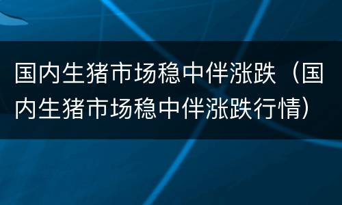 国内生猪市场稳中伴涨跌（国内生猪市场稳中伴涨跌行情）