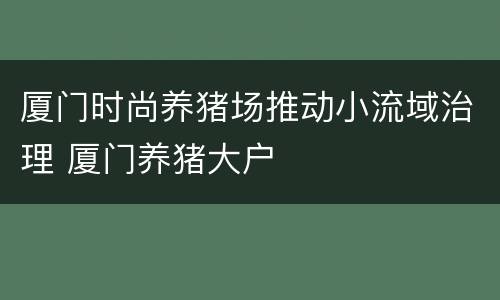 厦门时尚养猪场推动小流域治理 厦门养猪大户