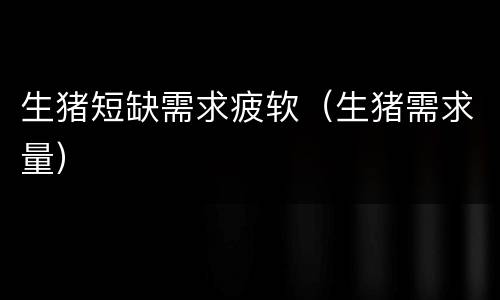 生猪短缺需求疲软（生猪需求量）