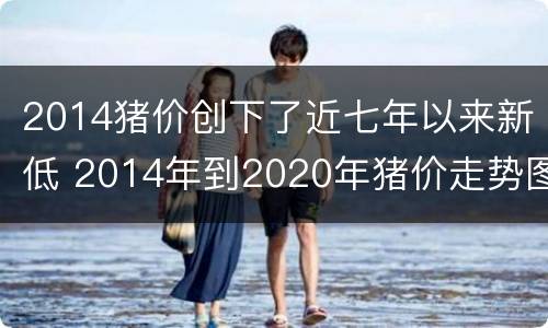 2014猪价创下了近七年以来新低 2014年到2020年猪价走势图