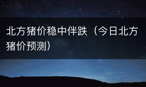 北方猪价稳中伴跌（今日北方猪价预测）