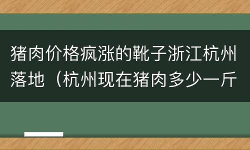 猪肉价格疯涨的靴子浙江杭州落地（杭州现在猪肉多少一斤）