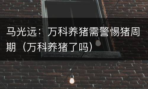 马光远：万科养猪需警惕猪周期（万科养猪了吗）