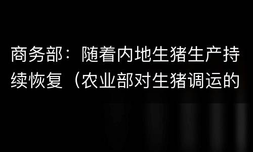 商务部：随着内地生猪生产持续恢复（农业部对生猪调运的最新消息）