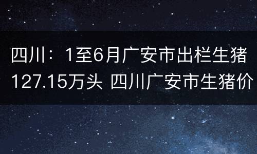 四川：1至6月广安市出栏生猪127.15万头 四川广安市生猪价格
