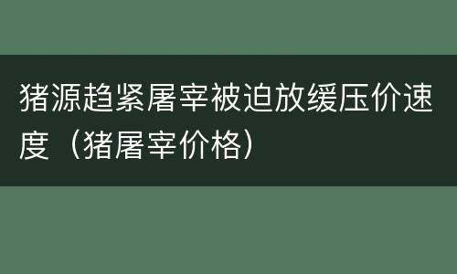 猪源趋紧屠宰被迫放缓压价速度（猪屠宰价格）
