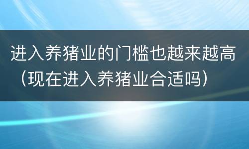 进入养猪业的门槛也越来越高（现在进入养猪业合适吗）