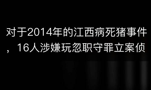 对于2014年的江西病死猪事件，16人涉嫌玩忽职守罪立案侦查