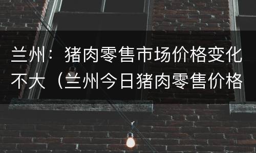 兰州：猪肉零售市场价格变化不大（兰州今日猪肉零售价格）