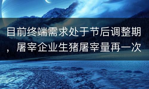 目前终端需求处于节后调整期，屠宰企业生猪屠宰量再一次跌至低位