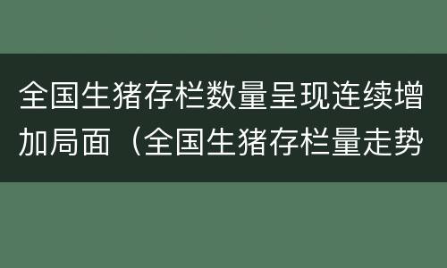 全国生猪存栏数量呈现连续增加局面（全国生猪存栏量走势图）