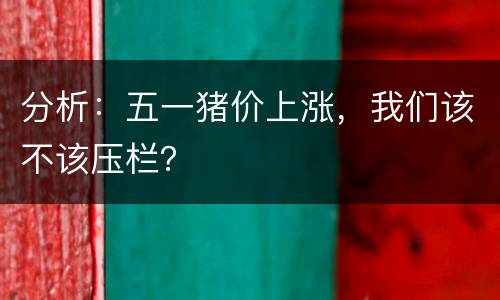 分析：五一猪价上涨，我们该不该压栏？
