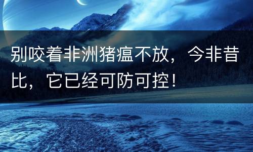 别咬着非洲猪瘟不放，今非昔比，它已经可防可控！