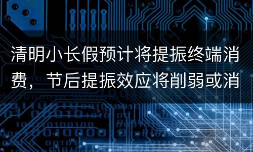 清明小长假预计将提振终端消费，节后提振效应将削弱或消失