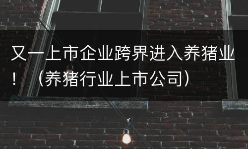 又一上市企业跨界进入养猪业！（养猪行业上市公司）