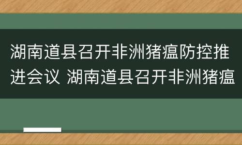 湖南道县召开非洲猪瘟防控推进会议 湖南道县召开非洲猪瘟防控推进会议简报