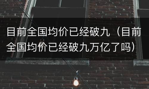 目前全国均价已经破九（目前全国均价已经破九万亿了吗）